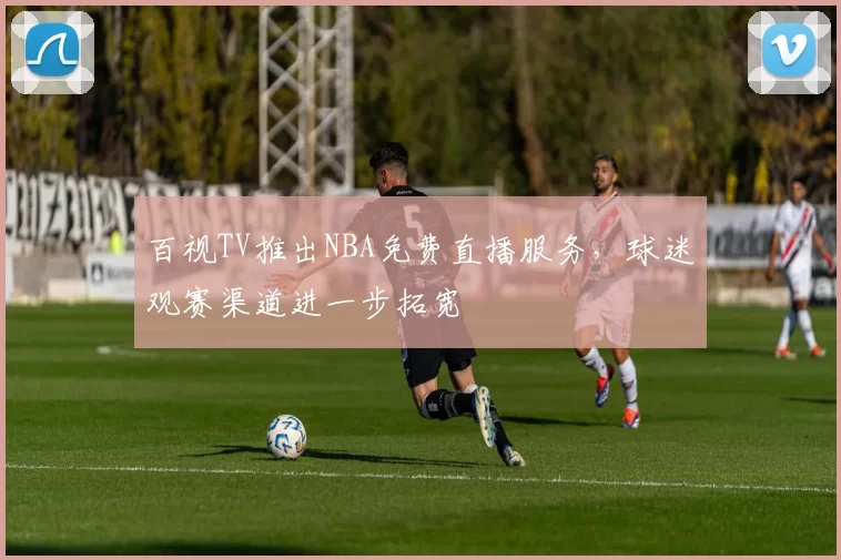 百视TV推出NBA免费直播服务，球迷观赛渠道进一步拓宽