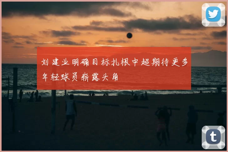 刘建业明确目标扎根中超期待更多年轻球员崭露头角