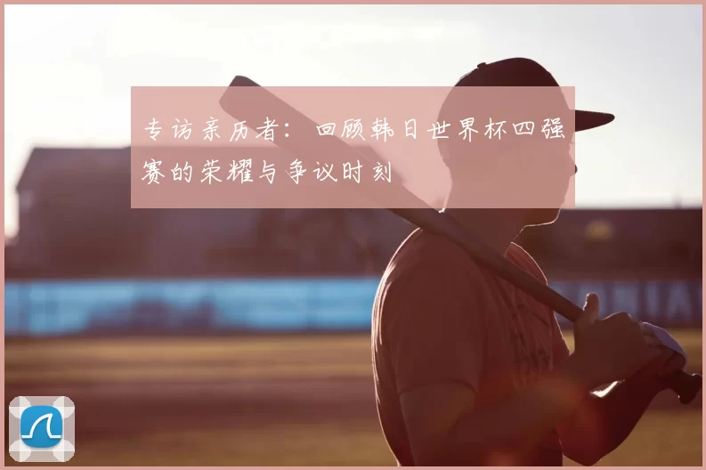 专访亲历者：回顾韩日世界杯四强赛的荣耀与争议时刻