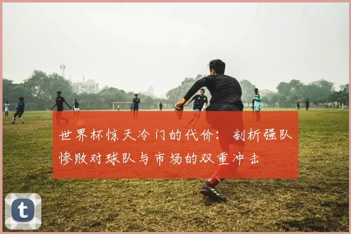 世界杯惊天冷门的代价:剖析强队惨败对球队与市场的双重冲击