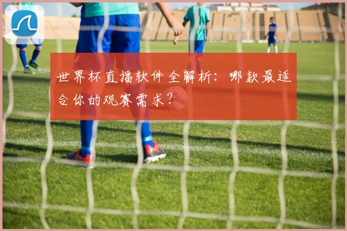 世界杯直播软件全解析：哪款最适合你的观赛需求？