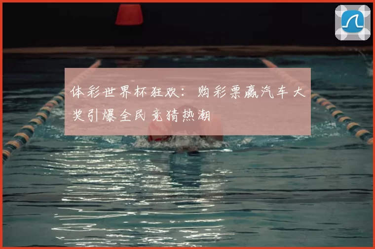体彩世界杯狂欢:购彩票赢汽车大奖引爆全民竞猜热潮