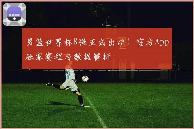 男篮世界杯8强正式出炉！官方App独家赛程与数据解析