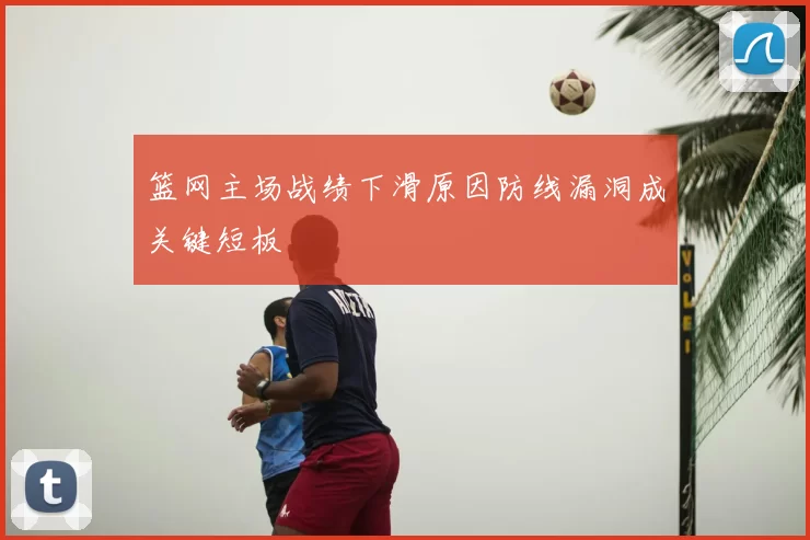篮网主场战绩下滑原因防线漏洞成关键短板