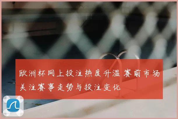 欧洲杯网上投注热度升温 赛前市场关注赛事走势与投注变化
