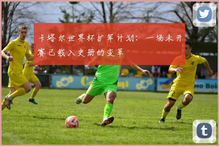 卡塔尔世界杯扩军计划:一场未开赛已载入史册的变革