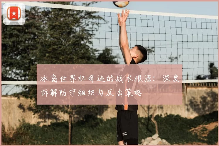 冰岛世界杯奇迹的战术根源:深度拆解防守组织与反击策略