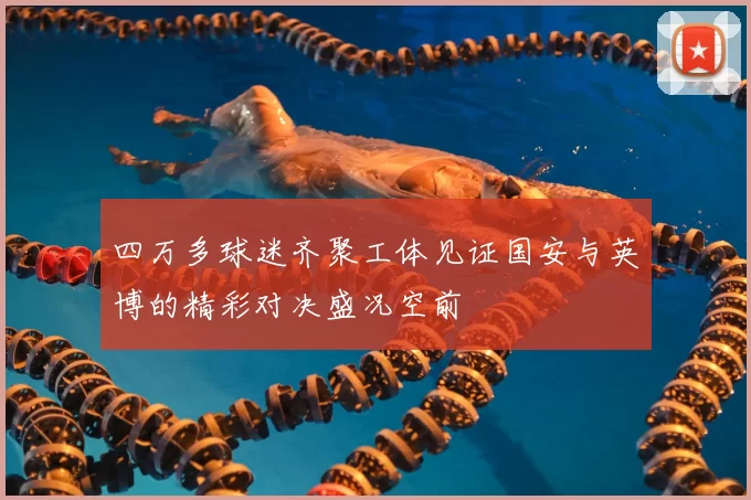 四万多球迷齐聚工体见证国安与英博的精彩对决盛况空前