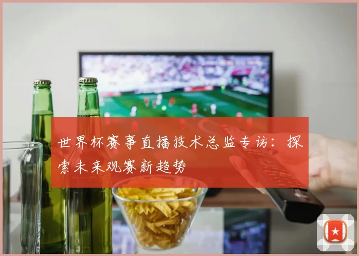 世界杯赛事直播技术总监专访:探索未来观赛新趋势