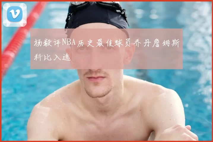 杨毅评NBA历史最佳球员乔丹詹姆斯科比入选