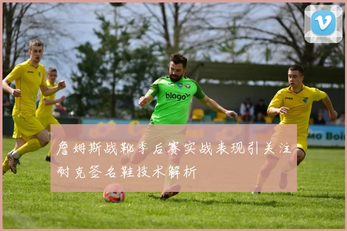 詹姆斯战靴季后赛实战表现引关注耐克签名鞋技术解析