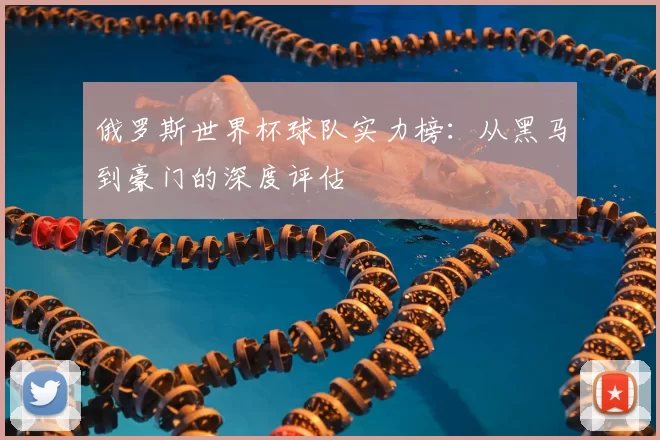 俄罗斯世界杯球队实力榜:从黑马到豪门的深度评估