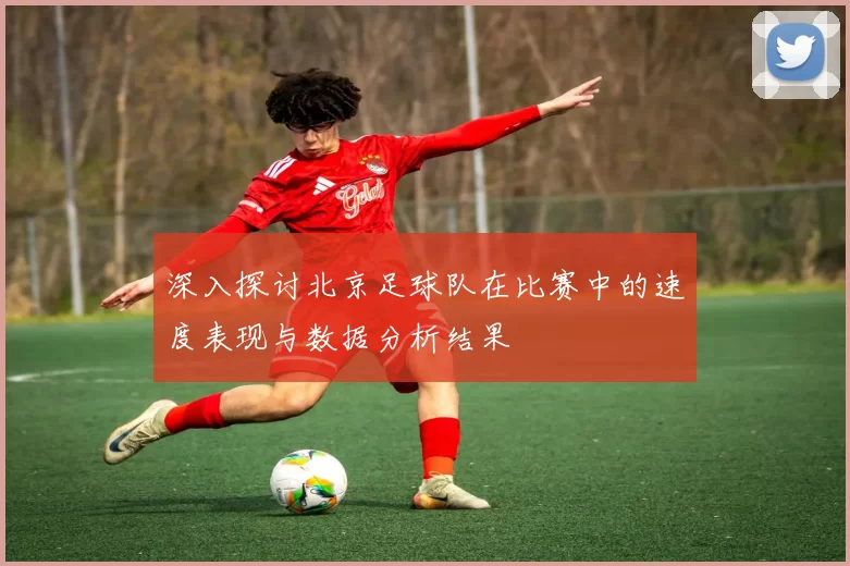 深入探讨北京足球队在比赛中的速度表现与数据分析结果