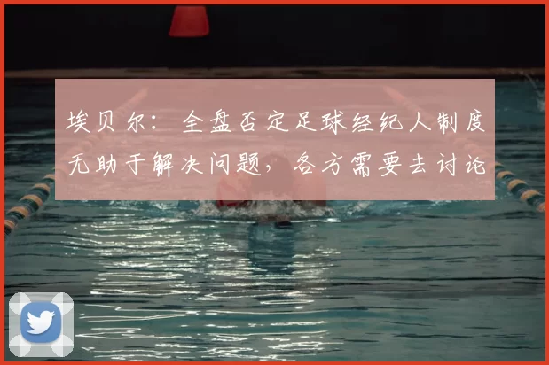 埃贝尔：全盘否定足球经纪人制度无助于解决问题，各方需要去讨论