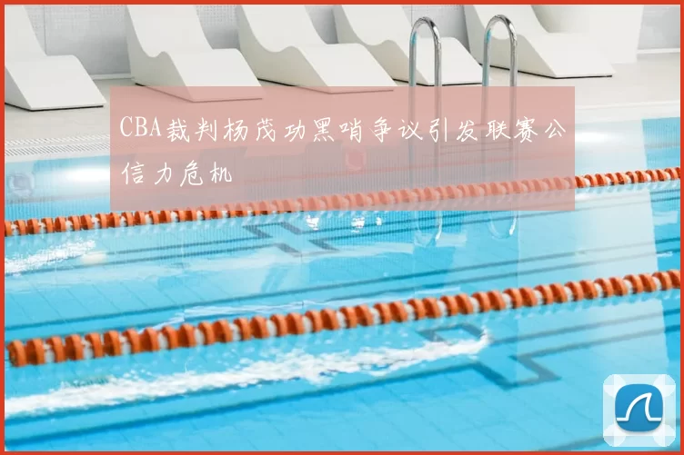CBA裁判杨茂功黑哨争议引发联赛公信力危机