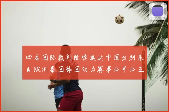 四名国际裁判陆续抵达中国分别来自欧洲泰国韩国助力赛事公平公正