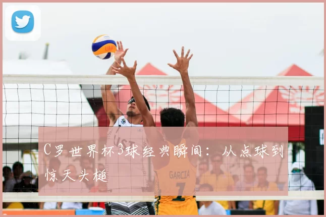 C罗世界杯3球经典瞬间:从点球到惊天头槌