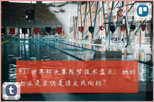 WTT世界杯决赛陈梦技术盘点:她的打法是否仍是顶尖风向标?