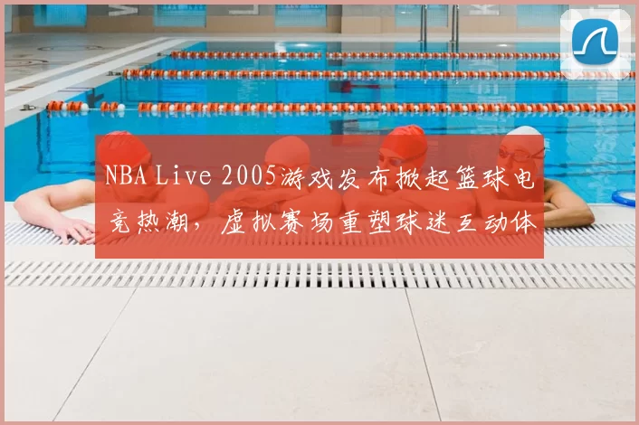 NBA Live 2005游戏发布掀起篮球电竞热潮，虚拟赛场重塑球迷互动体验
