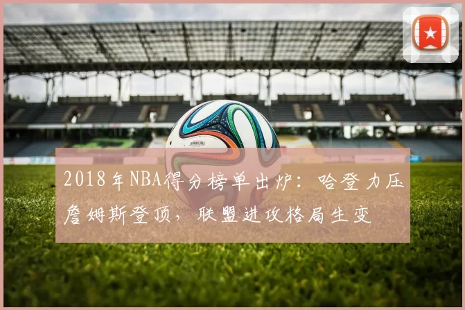 2018年NBA得分榜单出炉：哈登力压詹姆斯登顶，联盟进攻格局生变