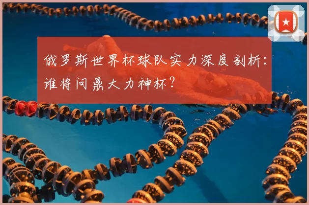俄罗斯世界杯球队实力深度剖析:谁将问鼎大力神杯?