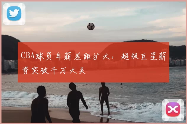 CBA球员年薪差距扩大，超级巨星薪资突破千万大关