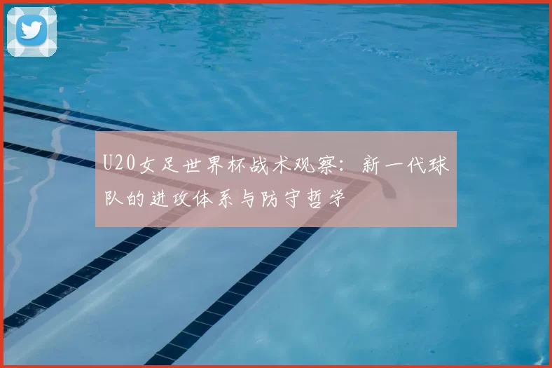 U20女足世界杯战术观察:新一代球队的进攻体系与防守哲学