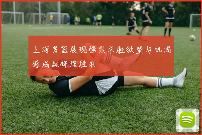 上海男篮展现强烈求胜欲望与饥渴感成就辉煌胜利