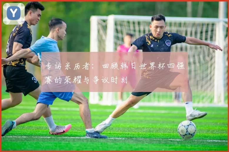 专访亲历者：回顾韩日世界杯四强赛的荣耀与争议时刻
