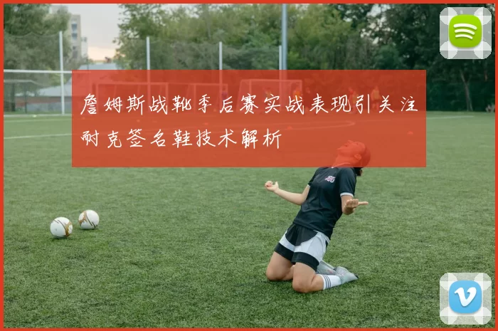 詹姆斯战靴季后赛实战表现引关注耐克签名鞋技术解析
