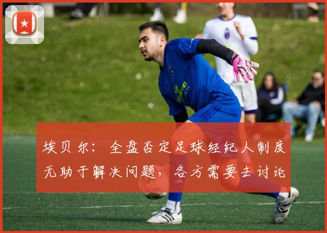 埃贝尔:全盘否定足球经纪人制度无助于解决问题,各方需要去讨论