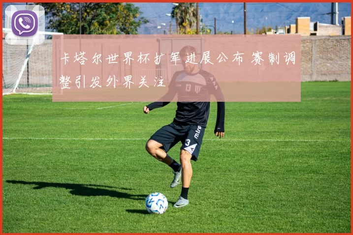 卡塔尔世界杯扩军进展公布 赛制调整引发外界关注