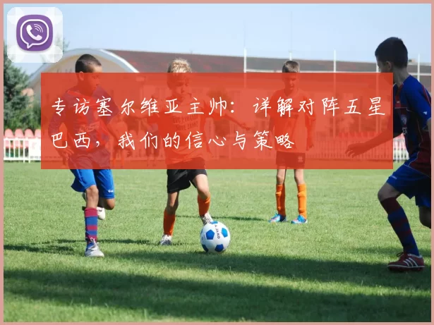 专访塞尔维亚主帅：详解对阵五星巴西，我们的信心与策略