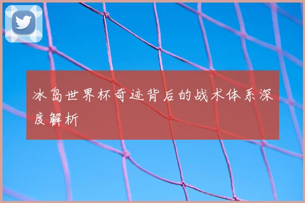 冰岛世界杯奇迹背后的战术体系深度解析