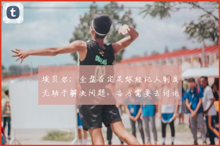 埃贝尔：全盘否定足球经纪人制度无助于解决问题，各方需要去讨论