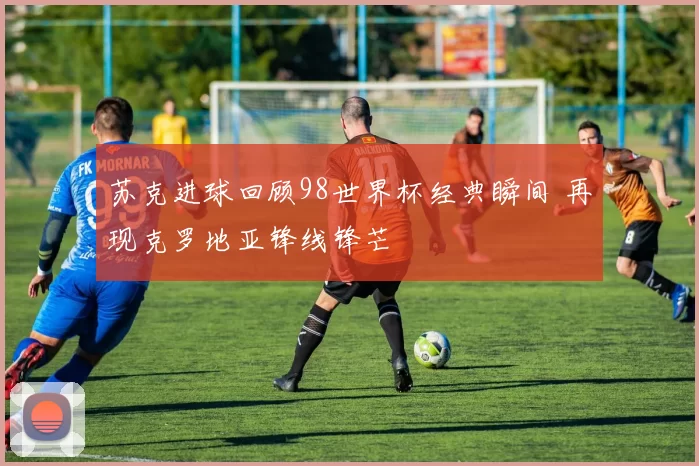 苏克进球回顾98世界杯经典瞬间 再现克罗地亚锋线锋芒
