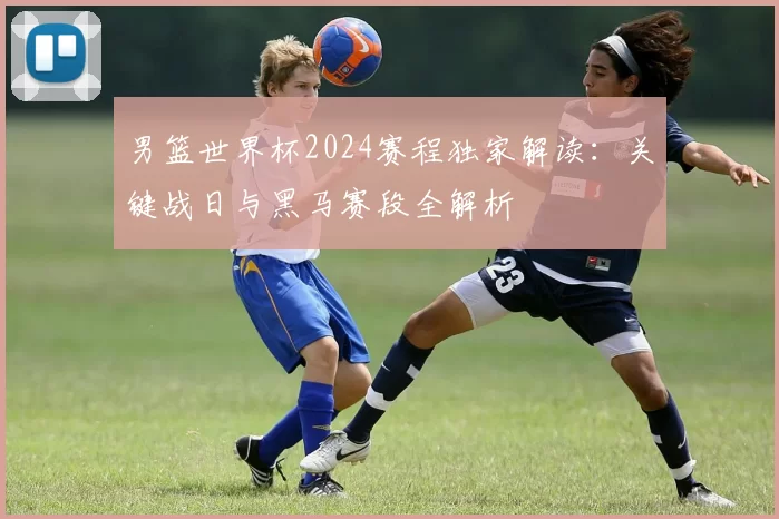 男篮世界杯2024赛程独家解读:关键战日与黑马赛段全解析