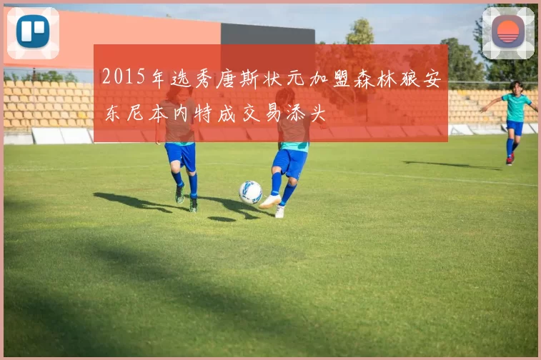 2015年选秀唐斯状元加盟森林狼安东尼本内特成交易添头