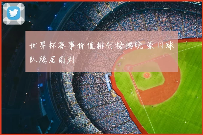 世界杯赛事价值排行榜揭晓 豪门球队稳居前列