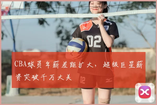 CBA球员年薪差距扩大，超级巨星薪资突破千万大关