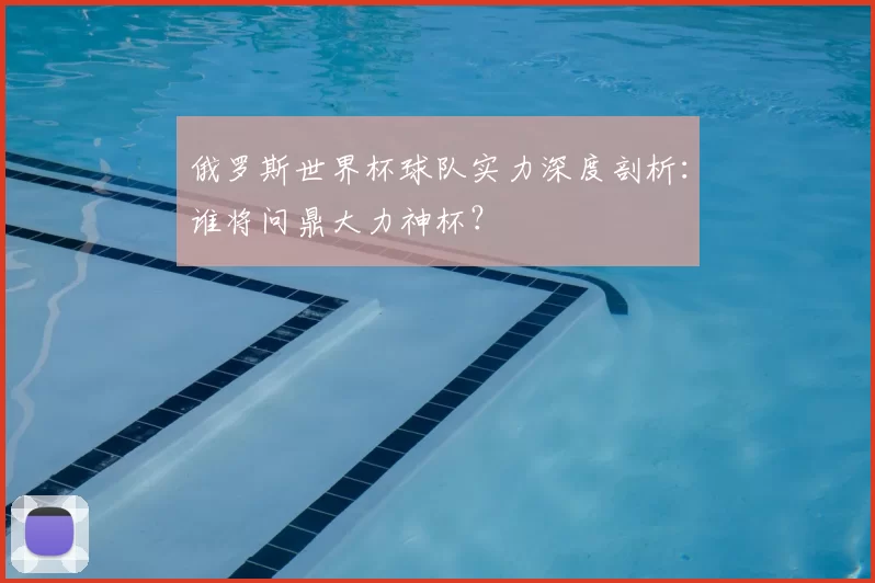 俄罗斯世界杯球队实力深度剖析：谁将问鼎大力神杯？
