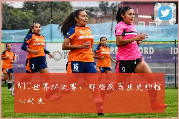 WTT世界杯决赛，那些改写历史的惊心对决