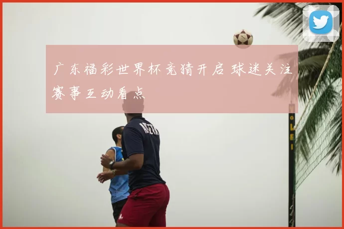 广东福彩世界杯竞猜开启 球迷关注赛事互动看点