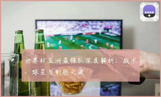 世界杯亚洲最强队深度解析:战术、球星与制胜之道