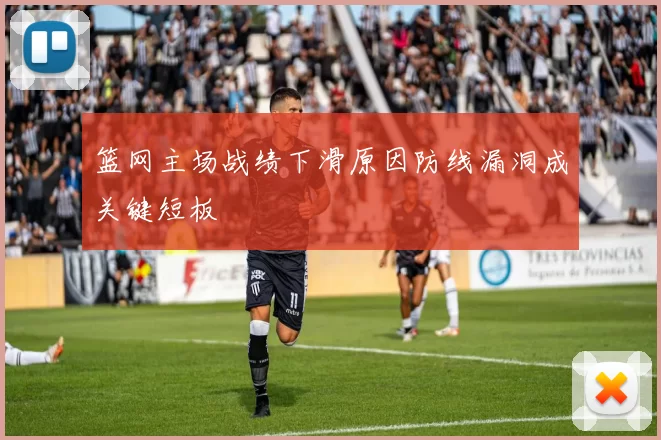 篮网主场战绩下滑原因防线漏洞成关键短板