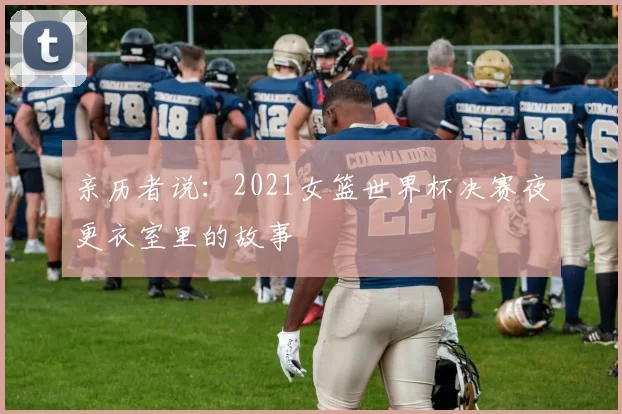 亲历者说:2021女篮世界杯决赛夜更衣室里的故事