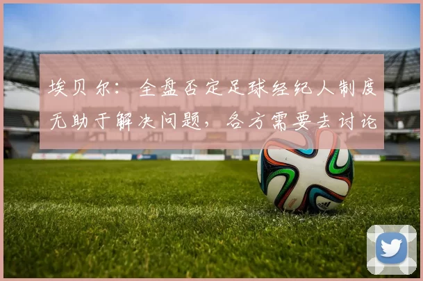 埃贝尔:全盘否定足球经纪人制度无助于解决问题,各方需要去讨论