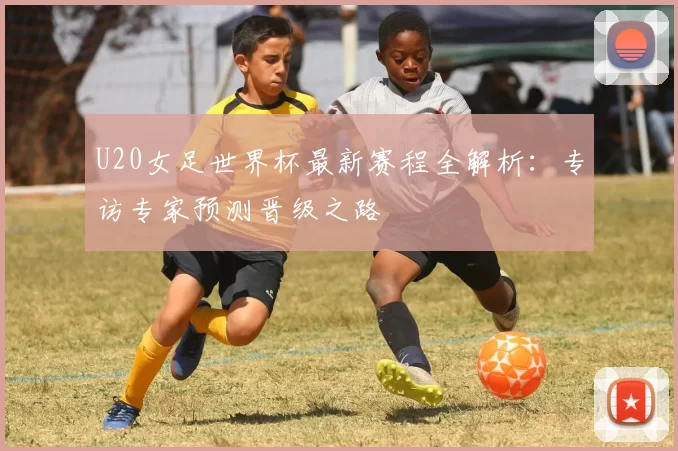 U20女足世界杯最新赛程全解析：专访专家预测晋级之路
