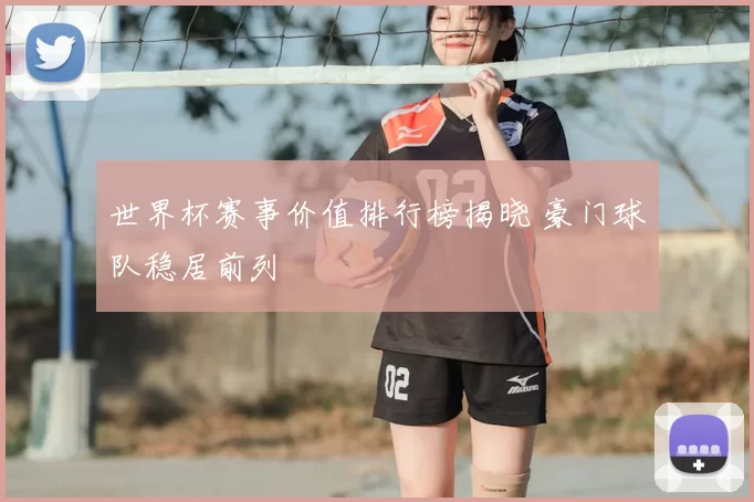 世界杯赛事价值排行榜揭晓 豪门球队稳居前列