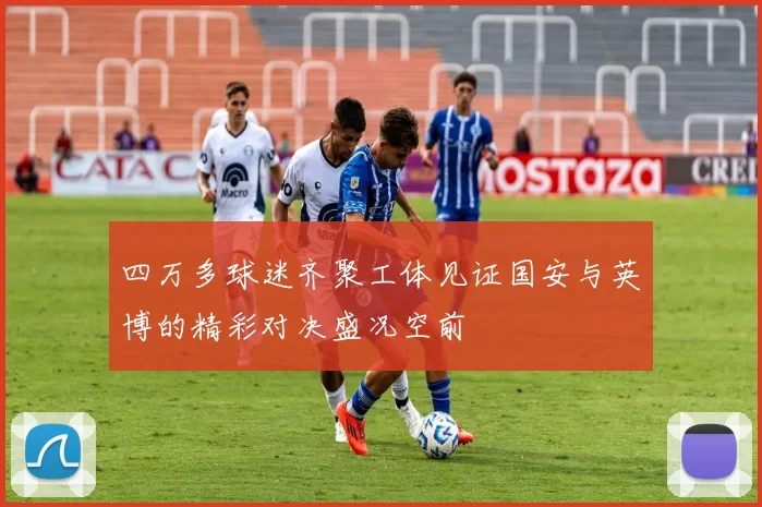 四万多球迷齐聚工体见证国安与英博的精彩对决盛况空前